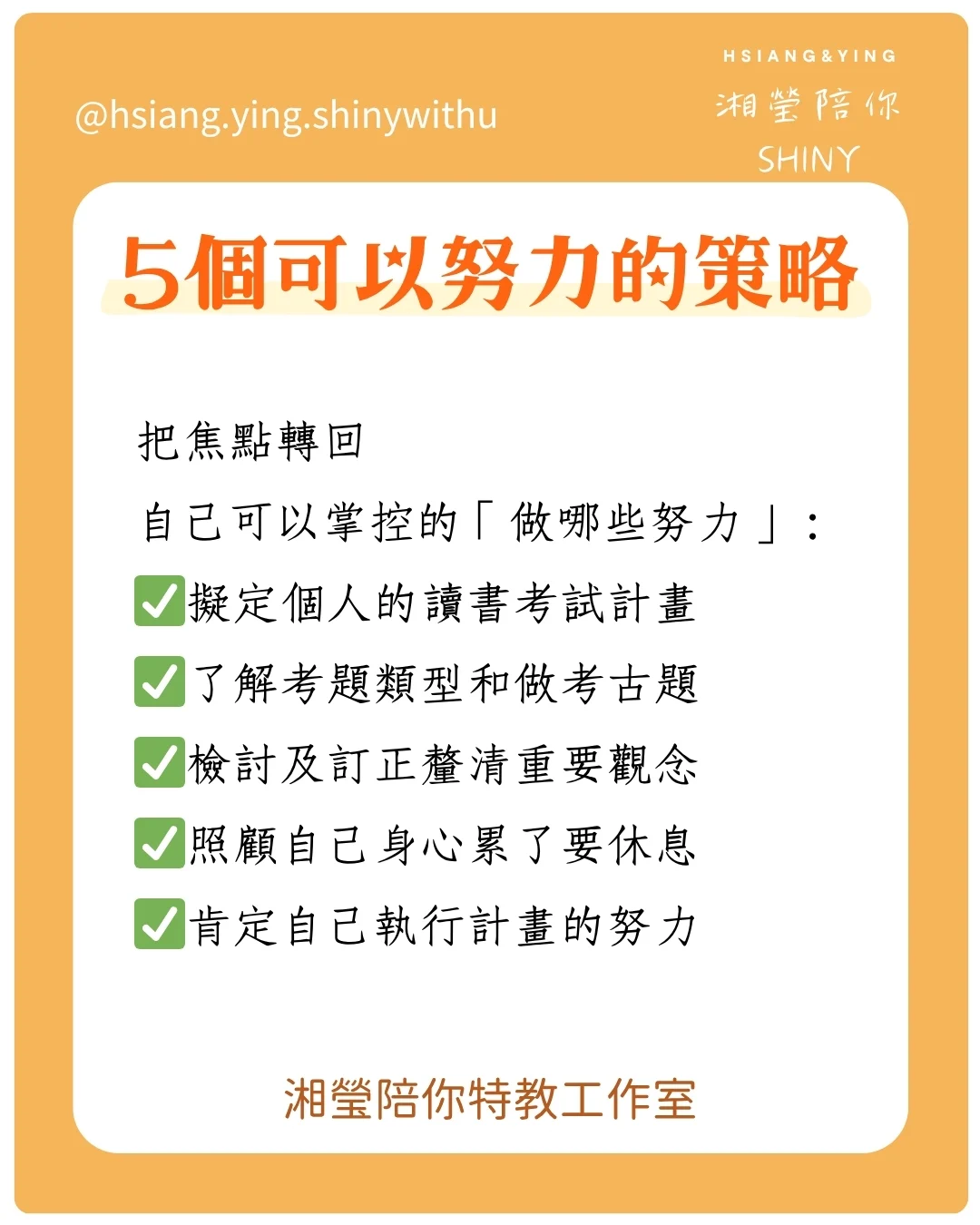 這些考試規劃能幫助自己有步驟方法的準備考試
5個可以努力的策略
把焦點轉回
自己可以掌控的「做哪些努力」:
✅擬定個人的讀書考試計畫
✅了解考題類型和做考古題
✅檢討及訂正釐清重要觀念
✅照顧自己身心累了要休息
✅肯定自己執行計畫的努力