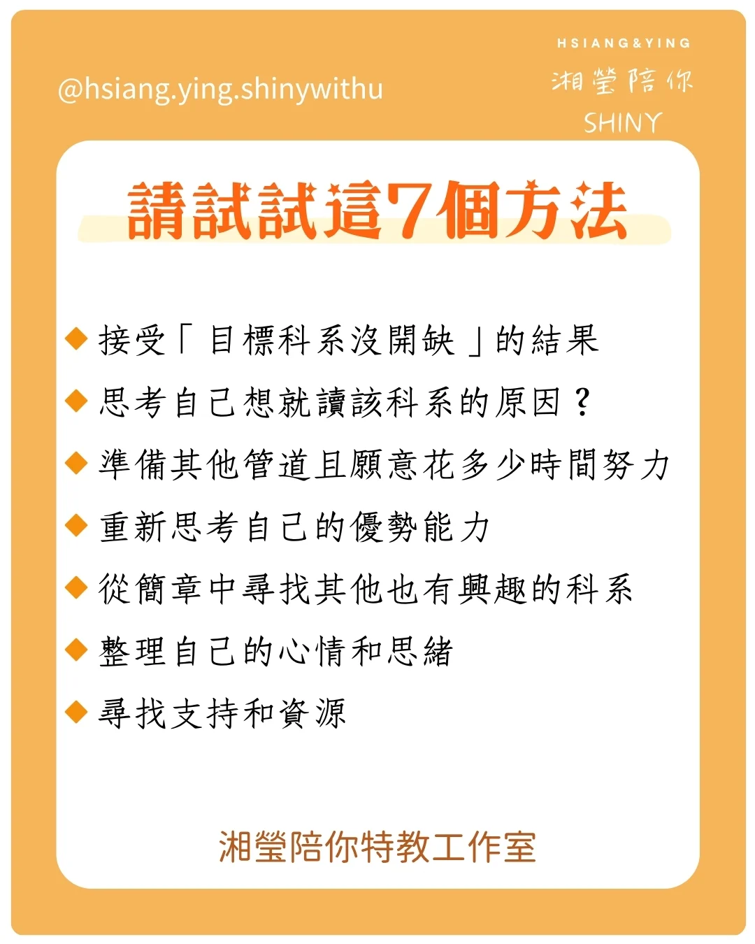 當自己心儀科系沒有開缺時調整心態的方法
7個從挫折中成長的方法
面對是否開缺這種無法控制的事情,相信你感到很無力,受到了打擊,
得面對「重新再來一次」的準備,以下的方法可以讓我們從這個挫折中成長學習:
🔸接受「目標科系沒開缺」的結果
🔸思考自己想就讀該科系的原因?
🔸準備其他管道且願意花多少時間努力
🔸重新思考自己的優勢能力
🔸從簡章中尋找其他也有興趣的科系
🔸整理自己的心情和思緒
🔸尋找支持和資源